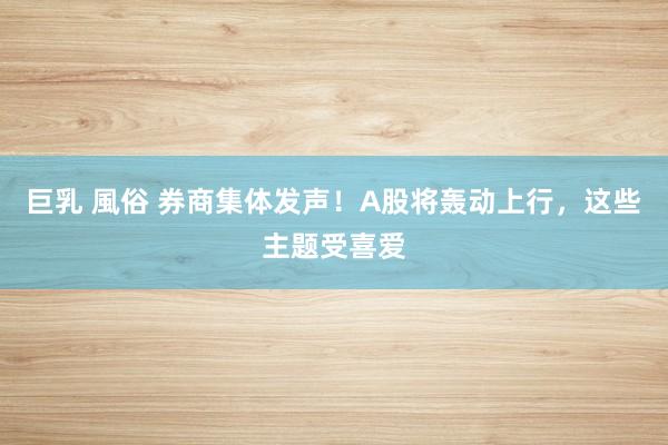 巨乳 風俗 券商集体发声！A股将轰动上行，这些主题受喜爱