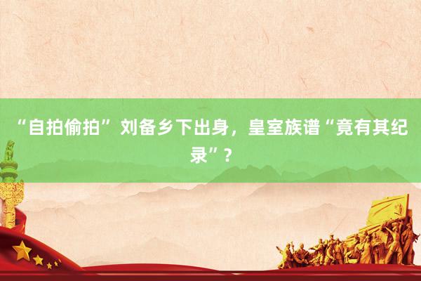 “自拍偷拍” 刘备乡下出身，皇室族谱“竟有其纪录”？