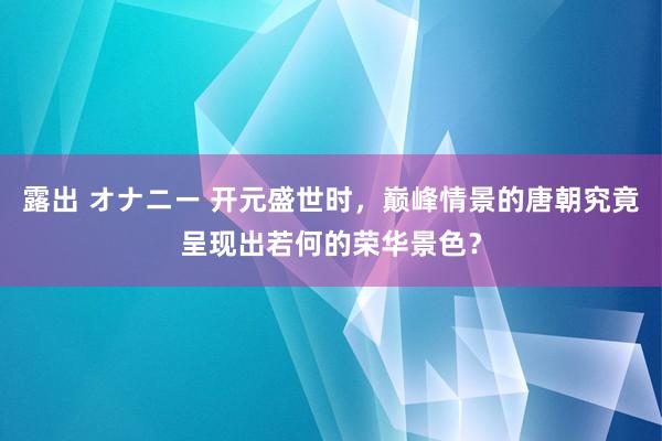 露出 オナニー 开元盛世时，巅峰情景的唐朝究竟呈现出若何的荣华景色？