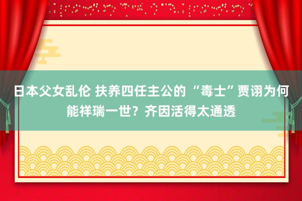 日本父女乱伦 扶养四任主公的 “毒士”贾诩为何能祥瑞一世？齐因活得太通透