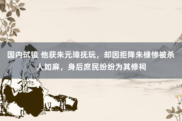 国内试镜 他获朱元璋抚玩，却因拒降朱棣惨被杀人如麻，身后庶民纷纷为其修祠