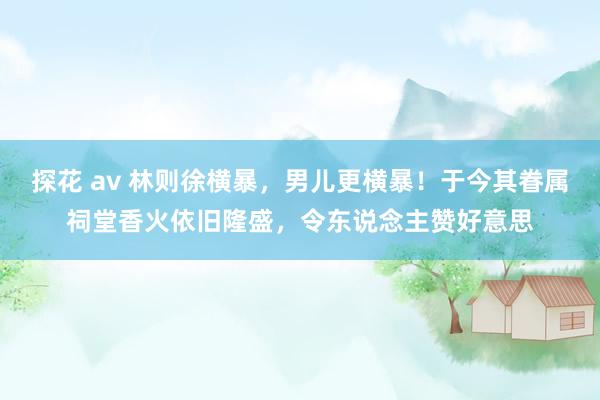 探花 av 林则徐横暴，男儿更横暴！于今其眷属祠堂香火依旧隆盛，令东说念主赞好意思