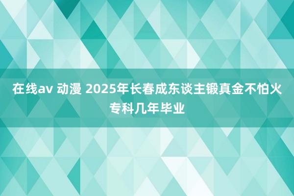 在线av 动漫 2025年长春成东谈主锻真金不怕火专科几年毕业