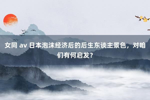 女同 av 日本泡沫经济后的后生东谈主景色，对咱们有何启发？