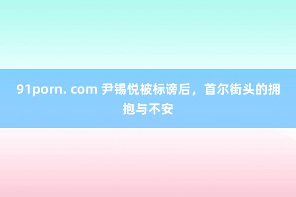 91porn. com 尹锡悦被标谤后，首尔街头的拥抱与不安