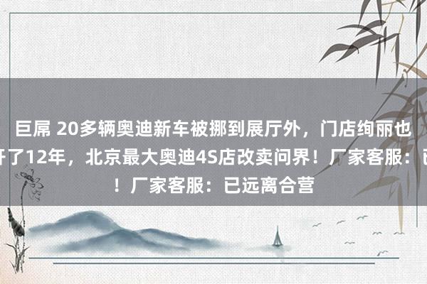 巨屌 20多辆奥迪新车被挪到展厅外，门店绚丽也已更换！开了12年，北京最大奥迪4S店改卖问界！厂家客服：已远离合营