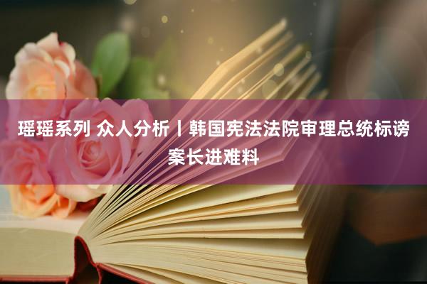瑶瑶系列 众人分析丨韩国宪法法院审理总统标谤案长进难料