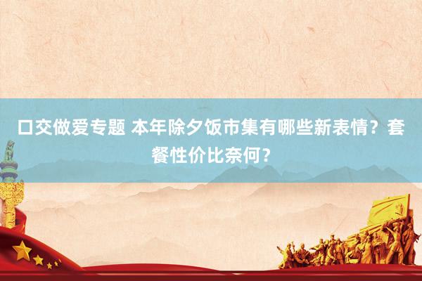 口交做爱专题 本年除夕饭市集有哪些新表情？套餐性价比奈何？