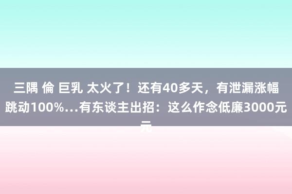 三隅 倫 巨乳 太火了！还有40多天，有泄漏涨幅跳动100%…有东谈主出招：这么作念低廉3000元