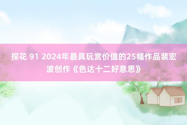 探花 91 2024年最具玩赏价值的25幅作品裴宏波创作《色达十二好意思》