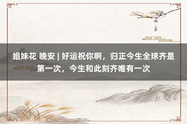 姐妹花 晚安 | 好运祝你啊，归正今生全球齐是第一次，今生和此刻齐唯有一次