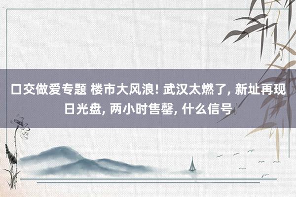 口交做爱专题 楼市大风浪! 武汉太燃了， 新址再现日光盘， 两小时售罄， 什么信号