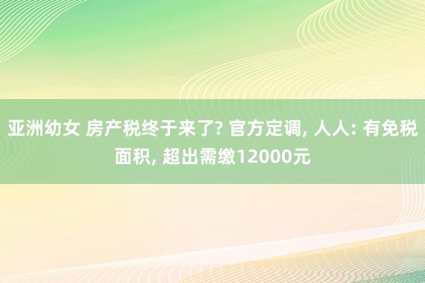 亚洲幼女 房产税终于来了? 官方定调， 人人: 有免税面积， 超出需缴12000元