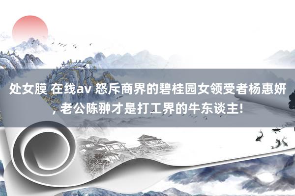 处女膜 在线av 怒斥商界的碧桂园女领受者杨惠妍， 老公陈翀才是打工界的牛东谈主!