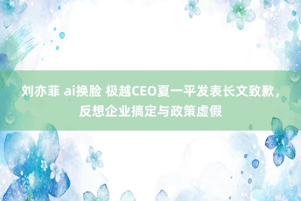 刘亦菲 ai换脸 极越CEO夏一平发表长文致歉，反想企业搞定与政策虚假