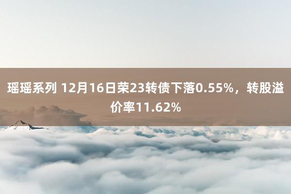 瑶瑶系列 12月16日荣23转债下落0.55%，转股溢价率11.62%