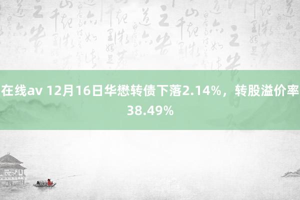 在线av 12月16日华懋转债下落2.14%，转股溢价率38.49%