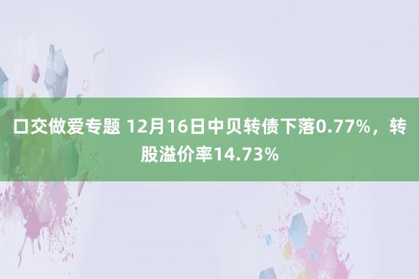 口交做爱专题 12月16日中贝转债下落0.77%，转股溢价率14.73%