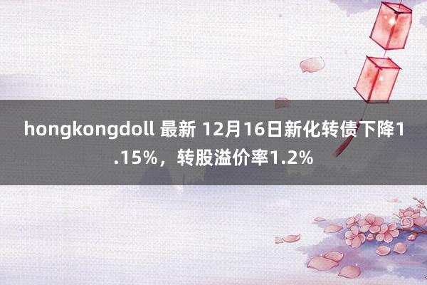 hongkongdoll 最新 12月16日新化转债下降1.15%，转股溢价率1.2%