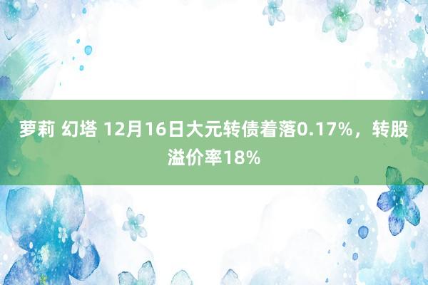 萝莉 幻塔 12月16日大元转债着落0.17%，转股溢价率18%