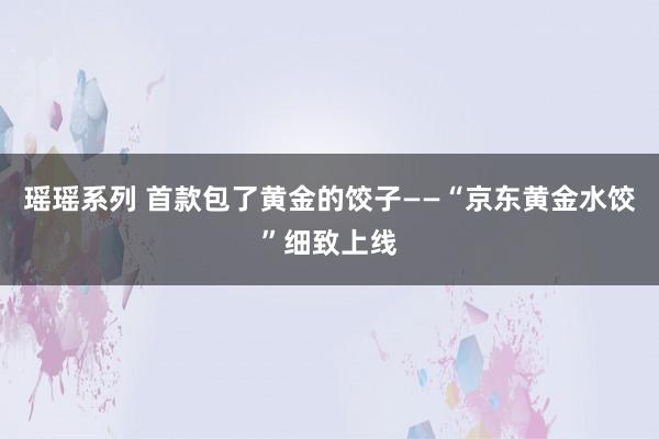 瑶瑶系列 首款包了黄金的饺子——“京东黄金水饺”细致上线