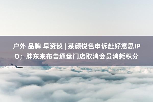 户外 品牌 早资谈 | 茶颜悦色申诉赴好意思IPO；胖东来布告通盘门店取消会员消耗积分