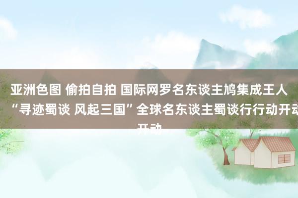 亚洲色图 偷拍自拍 国际网罗名东谈主鸠集成王人，“寻迹蜀谈 风起三国”全球名东谈主蜀谈行行动开动