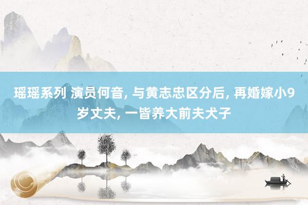 瑶瑶系列 演员何音， 与黄志忠区分后， 再婚嫁小9岁丈夫， 一皆养大前夫犬子