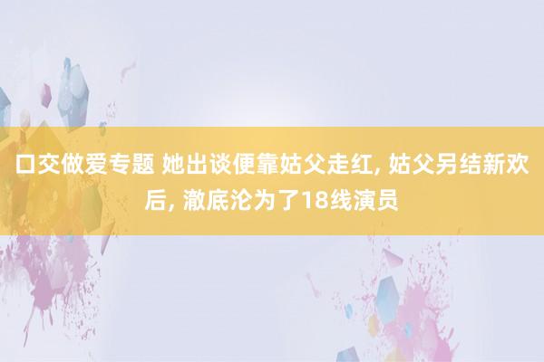 口交做爱专题 她出谈便靠姑父走红， 姑父另结新欢后， 澈底沦为了18线演员