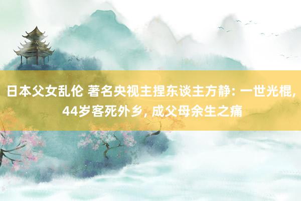 日本父女乱伦 著名央视主捏东谈主方静: 一世光棍， 44岁客死外乡， 成父母余生之痛