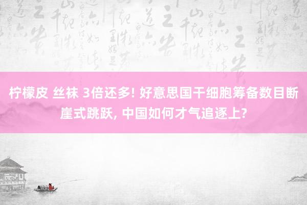 柠檬皮 丝袜 3倍还多! 好意思国干细胞筹备数目断崖式跳跃， 中国如何才气追逐上?