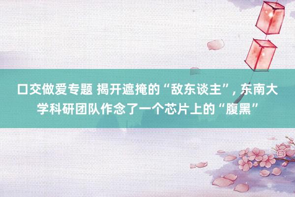 口交做爱专题 揭开遮掩的“敌东谈主”， 东南大学科研团队作念了一个芯片上的“腹黑”
