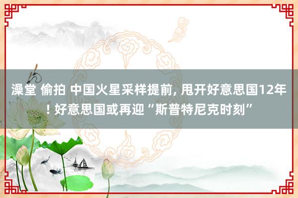澡堂 偷拍 中国火星采样提前， 甩开好意思国12年! 好意思国或再迎“斯普特尼克时刻”