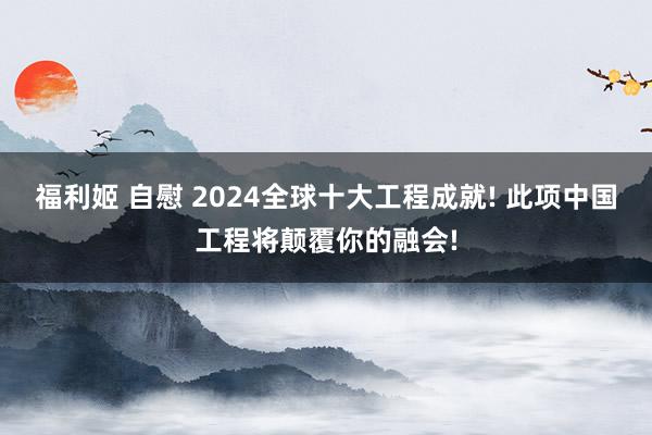 福利姬 自慰 2024全球十大工程成就! 此项中国工程将颠覆你的融会!