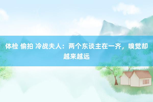 体检 偷拍 冷战夫人：两个东谈主在一齐，嗅觉却越来越远