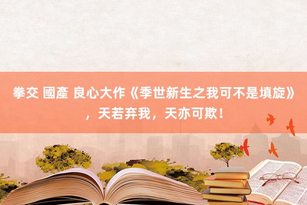 拳交 國產 良心大作《季世新生之我可不是填旋》，天若弃我，天亦可欺！