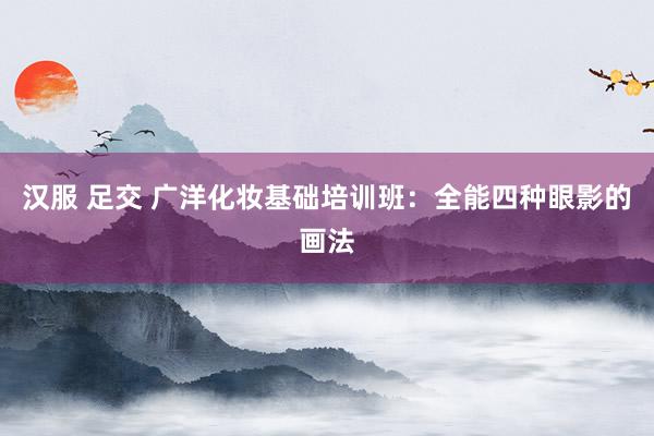 汉服 足交 广洋化妆基础培训班：全能四种眼影的画法