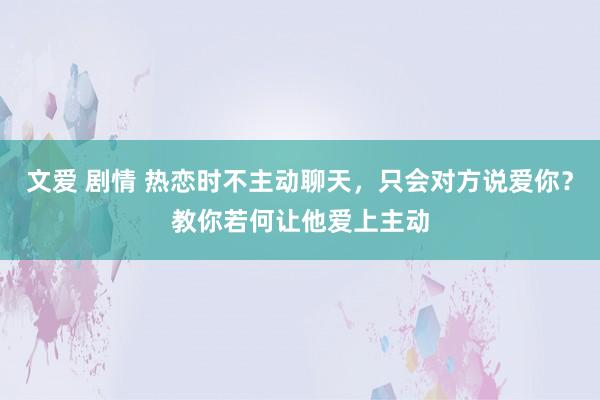 文爱 剧情 热恋时不主动聊天，只会对方说爱你？教你若何让他爱上主动