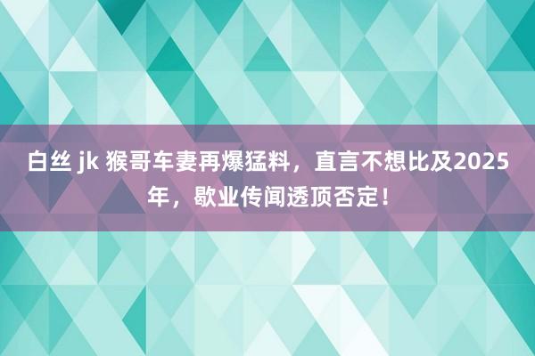 白丝 jk 猴哥车妻再爆猛料，直言不想比及2025年，歇业传闻透顶否定！