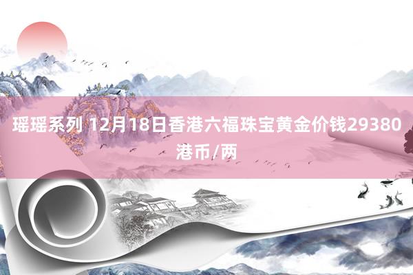 瑶瑶系列 12月18日香港六福珠宝黄金价钱29380港币/两