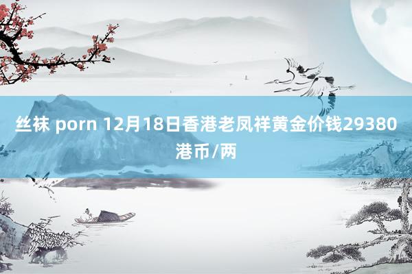 丝袜 porn 12月18日香港老凤祥黄金价钱29380港币/两