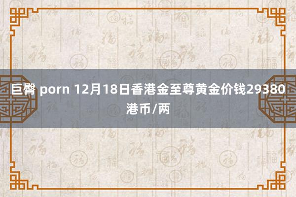 巨臀 porn 12月18日香港金至尊黄金价钱29380港币/两