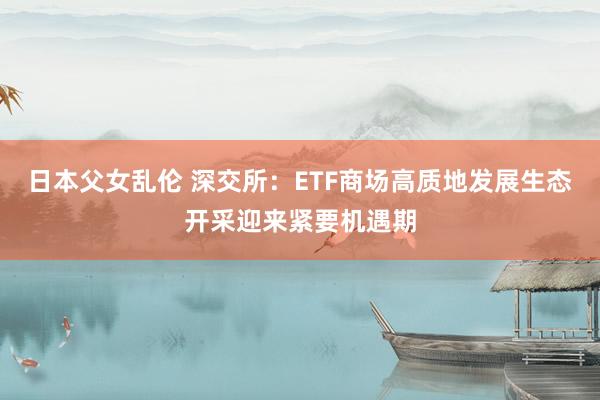 日本父女乱伦 深交所：ETF商场高质地发展生态开采迎来紧要机遇期