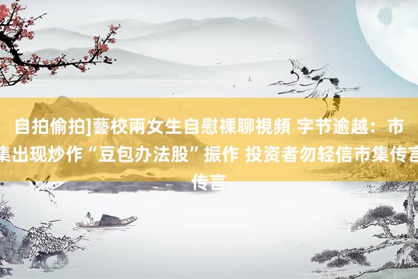 自拍偷拍]藝校兩女生自慰裸聊視頻 字节逾越：市集出现炒作“豆包办法股”振作 投资者勿轻信市集传言