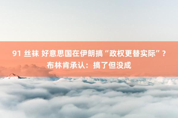 91 丝袜 好意思国在伊朗搞“政权更替实际”？布林肯承认：搞了但没成