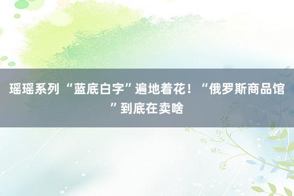 瑶瑶系列 “蓝底白字”遍地着花！“俄罗斯商品馆”到底在卖啥