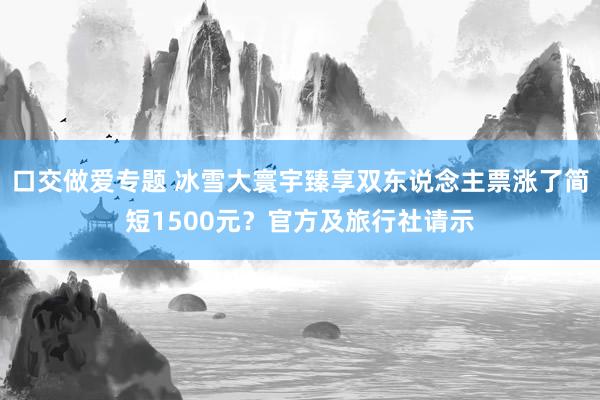 口交做爱专题 冰雪大寰宇臻享双东说念主票涨了简短1500元？官方及旅行社请示