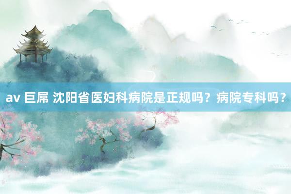av 巨屌 沈阳省医妇科病院是正规吗？病院专科吗？