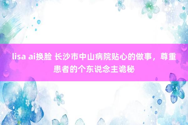 lisa ai换脸 长沙市中山病院贴心的做事，尊重患者的个东说念主诡秘