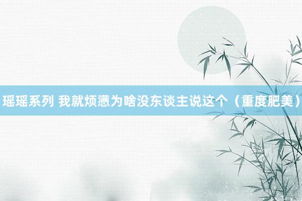 瑶瑶系列 我就烦懑为啥没东谈主说这个（重度肥美）
